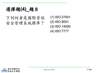 資訊安全管理 1-108
選擇題(4)_題目
(1) ISO 27001
(2) ISO 9001
(3) ISO 14000
(4) ISO 7777
下列何者是國際資訊
安全管理系統標準？
 