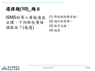 資訊安全管理 1-114
選擇題(10)_題目
(1) 降低風險接受值；
(2) 適切的管理；
(3) 程序支援；
(4) 技術
ISMS的導入要能達成
目標，下列那些事項
須配合？(複選)
 