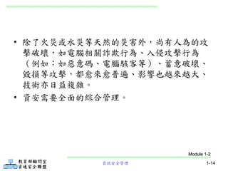 資訊安全管理 1-14
• 除了火災或水災等天然的災害外，尚有人為的攻
擊破壞，如電腦相關詐欺行為、入侵攻擊行為
（例如：如惡意碼、電腦駭客等）、蓄意破壞、
毀損等攻擊，都愈來愈普遍、影響也越來越大、
技術亦日益複雜。
• 資安需要全面的綜合管理。
Module 1-2
 