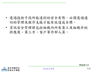 資訊安全管理 1-17
• 透過技術手段所能達到的安全有限，必須透過適
切的管理及程序支援才能有效達成目標。
• 資訊安全管理將包括組織內所有員工及組織外的
供應商、第三方、客戶等外部人員。
Module 1-2
 