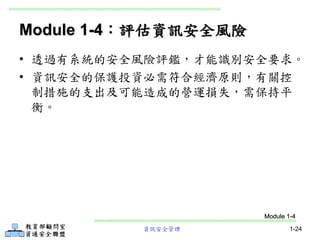 資訊安全管理 1-24
Module 1-4：評估資訊安全風險
• 透過有系統的安全風險評鑑，才能識別安全要求。
• 資訊安全的保護投資必需符合經濟原則，有關控
制措施的支出及可能造成的營運損失，需保持平
衡。
Module 1-4
 