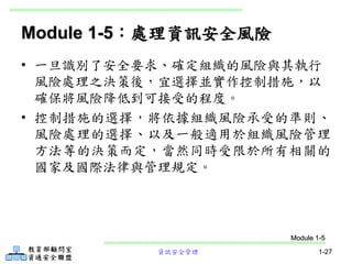 資訊安全管理 1-27
Module 1-5：處理資訊安全風險
• 一旦識別了安全要求、確定組織的風險與其執行
風險處理之決策後，宜選擇並實作控制措施，以
確保將風險降低到可接受的程度。
• 控制措施的選擇，將依據組織風險承受的準則、
風險處理的選擇、以及一般適用於組織風險管理
方法等的決策而定，當然同時受限於所有相關的
國家及國際法律與管理規定。
Module 1-5
 