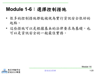 資訊安全管理 1-29
Module 1-6：選擇控制措施
• 很多的控制措施都能被視為實行資訊安全很好的
起點。
• 這些措施可以是根據基本的法律要求為基礎，也
可以是資訊安全的一般最佳實務。
Module 1-6
 