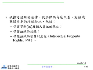 資訊安全管理 1-30
• 依據可適用的法律，從法律的角度來看，對組織
至關重要的控制措施，包括：
– 保護資料(訊)及個人資訊的隱私；
– 保護組織的記錄；
– 保護組織的智慧財產權（Intellectual Property
Rights, IPR）。
Module 1-6
 
