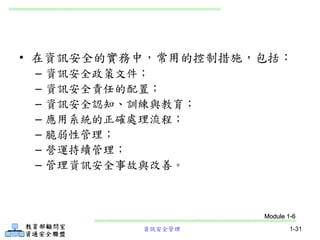 資訊安全管理 1-31
• 在資訊安全的實務中，常用的控制措施，包括：
– 資訊安全政策文件；
– 資訊安全責任的配置；
– 資訊安全認知、訓練與教育；
– 應用系統的正確處理流程；
– 脆弱性管理；
– 營運持續管理；
– 管理資訊安全事故與改善。
Module 1-6
 