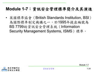 資訊安全管理 1-34
Module 1-7：資訊安全管理標準簡介及其演進
• 英國標準協會（British Standards Institution, BSI）
為國際標準制定機構之一，於1995年提出編號為
BS 7799的資訊安全管理系統（Information
Security Management Systems, ISMS）標準。
Module 1-7
 