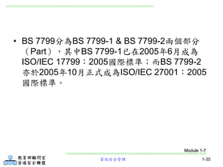 資訊安全管理 1-35
• BS 7799分為BS 7799-1 & BS 7799-2兩個部分
（Part），其中BS 7799-1已在2005年6月成為
ISO/IEC 17799：2005國際標準；而BS 7799-2
亦於2005年10月正式成為ISO/IEC 27001：2005
國際標準。
Module 1-7
 