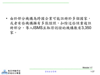 資訊安全管理 1-37
• 由於部分機構為跨國企業可能註冊於多個國家，
或者有些機構擁有多張證照，扣除這些該重複註
冊部分，導入ISMS且取得認證的機構數有3,350
家。
Module 1-7
 