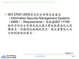資訊安全管理 1-41
• ISO 27001:2005資訊安全管理系統要求
（Information Security Management Systems
（ISMS）- Requirements）係根據ISO 17799，
提供資訊安全管理系統之建立實施與書面化之具
體要求，依據個別組織的需求，規定要實施之安
全控制措施的要求。
Module 1-7
 
