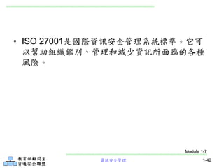 資訊安全管理 1-42
• ISO 27001是國際資訊安全管理系統標準。它可
以幫助組織鑑別、管理和減少資訊所面臨的各種
風險。
Module 1-7
 