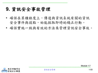 資訊安全管理 1-59
9. 資訊安全事故管理
• 確保在某種程度上，傳達與資訊系統有關的資訊
安全事件與弱點，始能採取即時的矯正行動。
• 確保實施一致與有效的方法來管理資訊安全事故。
Module 1-7
 