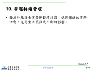 資訊安全管理 1-60
10. 營運持續管理
• 發展和維護企業營運持續計劃，保護關鍵的業務
活動，免受重大災難或中斷的影響。
Module 1-7
 