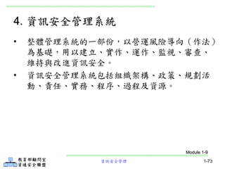 資訊安全管理 1-73
4. 資訊安全管理系統
• 整體管理系統的一部份，以營運風險導向（作法）
為基礎，用以建立、實作、運作、監視、審查、
維持與改進資訊安全。
• 資訊安全管理系統包括組織架構、政策、規劃活
動、責任、實務、程序、過程及資源。
Module 1-9
 