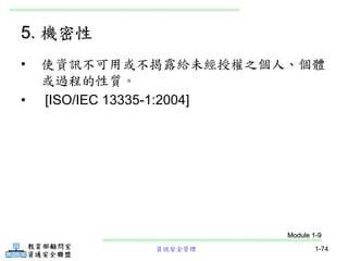 資訊安全管理 1-74
5. 機密性
• 使資訊不可用或不揭露給未經授權之個人、個體
或過程的性質。
• [ISO/IEC 13335-1:2004]
Module 1-9
 