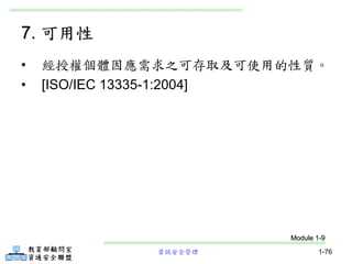 資訊安全管理 1-76
• 經授權個體因應需求之可存取及可使用的性質。
• [ISO/IEC 13335-1:2004]
7. 可用性
Module 1-9
 