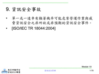 資訊安全管理 1-78
9. 資訊安全事故
• 單一或一連串有顯著機率可能危害營運作業與威
脅資訊安全之非所欲或非預期的資訊安全事件。
• [ISO/IEC TR 18044:2004]
Module 1-9
 