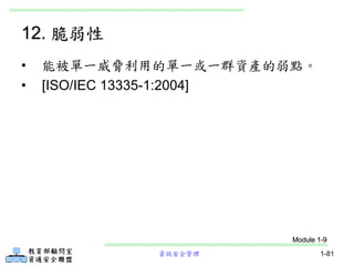 資訊安全管理 1-81
12. 脆弱性
• 能被單一威脅利用的單一或一群資產的弱點。
• [ISO/IEC 13335-1:2004]
Module 1-9
 