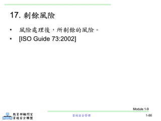資訊安全管理 1-86
17. 剩餘風險
• 風險處理後，所剩餘的風險。
• [ISO Guide 73:2002]
Module 1-9
 