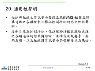 資訊安全管理 1-89
20. 適用性聲明
• 描述與組織之資訊安全管理系統(ISMS)相關且對
其適用之各項控制目標與控制措施的已文件化聲
明。
• 控制目標與控制措施，係以風險評鑑與風險處理
之各項過程的結果與結論、法律或法規要求、契
約義務，以及組織對資訊安全的營運要求為基礎。
Module 1-9
 