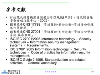 資訊安全管理 1-93
參考文獻
• 行政院及所屬機關資訊安全管理規範(草案) ，行政院資通
安全會報技服中心，2005。
• 國家標準CNS 17799「資訊技術-安全技術--資訊安全管理
之作業規範」。
• 國家標準CNS 27001「資訊技術-安全技術--資訊安全管理
系統-要求事項」。
• ISO/IEC 27001:2005 Information technology -- Security
techniques -- Information security management
systems – Requirements.
• ISO 27001:2005 Information technology – Security
techniques – Code of practice for information security
management.
• ISO/IEC Guide 2:1996, Standardization and related
activities – General vocabulary.
 