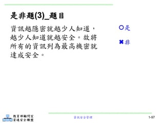 資訊安全管理 1-97
是非題(3)_題目
資訊越隱密就越少人知道，
越少人知道就越安全。故將
所有的資訊列為最高機密就
達成安全。
是
非
 