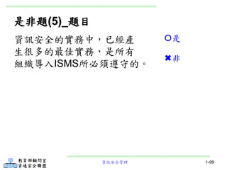 資訊安全管理 1-99
是非題(5)_題目
資訊安全的實務中，已經產
生很多的最佳實務，是所有
組織導入ISMS所必須遵守的。
是
非
 