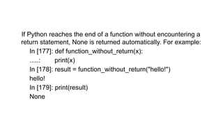 If Python reaches the end of a function without encountering a
return statement, None is returned automatically. For example:
In [177]: def function_without_return(x):
.....: print(x)
In [178]: result = function_without_return("hello!")
hello!
In [179]: print(result)
None
 