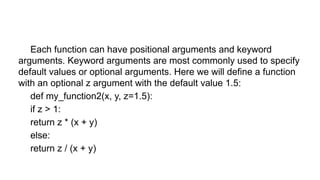 Each function can have positional arguments and keyword
arguments. Keyword arguments are most commonly used to specify
default values or optional arguments. Here we will define a function
with an optional z argument with the default value 1.5:
def my_function2(x, y, z=1.5):
if z > 1:
return z * (x + y)
else:
return z / (x + y)
 