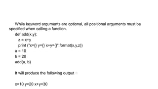 While keyword arguments are optional, all positional arguments must be
specified when calling a function.
def add(x,y):
z = x+y
print ("x={} y={} x+y={}".format(x,y,z))
a = 10
b = 20
add(a, b)
It will produce the following output −
x=10 y=20 x+y=30
 