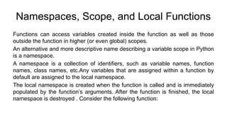 Namespaces, Scope, and Local Functions
Functions can access variables created inside the function as well as those
outside the function in higher (or even global) scopes.
An alternative and more descriptive name describing a variable scope in Python
is a namespace.
A namespace is a collection of identifiers, such as variable names, function
names, class names, etc.Any variables that are assigned within a function by
default are assigned to the local namespace.
The local namespace is created when the function is called and is immediately
populated by the function’s arguments. After the function is finished, the local
namespace is destroyed . Consider the following function:
 