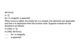def func():
a = []
for i in range(5): a.append(i)
When func() is called, the empty list a is created, five elements are appended,
and then a is destroyed when the function exits. Suppose instead we had
declared a as follows:
In [184]: a = []
In [185]: def func():
.....: for i in range(5):
.....: a.append(i)
 