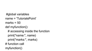 #global variables
name = 'TutorialsPoint'
marks = 50
def myfunction():
# accessing inside the function
print("name:", name)
print("marks:", marks)
# function call
myfunction()
 