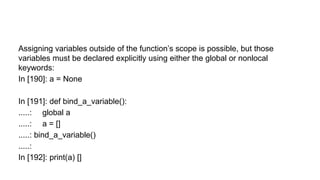 Assigning variables outside of the function’s scope is possible, but those
variables must be declared explicitly using either the global or nonlocal
keywords:
In [190]: a = None
In [191]: def bind_a_variable():
.....: global a
.....: a = []
.....: bind_a_variable()
.....:
In [192]: print(a) []
 