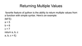 Returning Multiple Values
favorite feature of python is the ability to return multiple values from
a function with simple syntax. Here’s an example:
def f():
a = 5
b = 6
c = 7
return a, b, c
a, b, c = f()
 