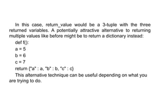 In this case, return_value would be a 3-tuple with the three
returned variables. A potentially attractive alternative to returning
multiple values like before might be to return a dictionary instead:
def f():
a = 5
b = 6
c = 7
return {"a" : a, "b" : b, "c" : c}
This alternative technique can be useful depending on what you
are trying to do.
 