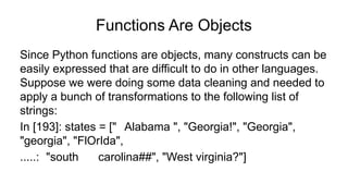 Functions Are Objects
Since Python functions are objects, many constructs can be
easily expressed that are difficult to do in other languages.
Suppose we were doing some data cleaning and needed to
apply a bunch of transformations to the following list of
strings:
In [193]: states = [" Alabama ", "Georgia!", "Georgia",
"georgia", "FlOrIda",
.....: "south carolina##", "West virginia?"]
 