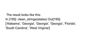 The result looks like this:
In [195]: clean_strings(states) Out[195]:
['Alabama', 'Georgia', 'Georgia', 'Georgia', 'Florida',
'South Carolina', 'West Virginia']
 