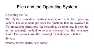 Files and the Operating System
Renaming the file
The Python os module enables interaction with the operating
system. The os module provides the functions that are involved in
file processing operations like renaming, deleting, etc. It provides
us the rename() method to rename the specified file to a new
name. The syntax to use the rename() method is given below.
Syntax:
rename(current-name, new-name)
 