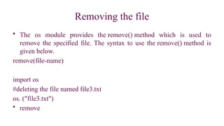 Removing the file
• The os module provides the remove() method which is used to
remove the specified file. The syntax to use the remove() method is
given below.
remove(file-name)
import os
#deleting the file named file3.txt
os. ("file3.txt")
• remove
 