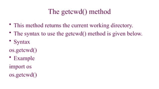 The getcwd() method
• This method returns the current working directory.
• The syntax to use the getcwd() method is given below.
• Syntax
os.getcwd()
• Example
import os
os.getcwd()
 