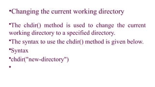 •Changing the current working directory
•The chdir() method is used to change the current
working directory to a specified directory.
•The syntax to use the chdir() method is given below.
•Syntax
•chdir("new-directory")
•
 