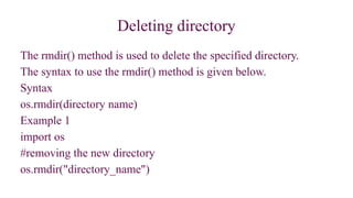 Deleting directory
The rmdir() method is used to delete the specified directory.
The syntax to use the rmdir() method is given below.
Syntax
os.rmdir(directory name)
Example 1
import os
#removing the new directory
os.rmdir("directory_name")
 