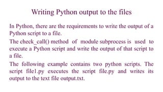 Writing Python output to the files
In Python, there are the requirements to write the output of a
Python script to a file.
The check_call() method of module subprocess is used to
execute a Python script and write the output of that script to
a file.
The following example contains two python scripts. The
script file1.py executes the script file.py and writes its
output to the text file output.txt.
 