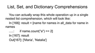 List, Set, and Dictionary Comprehensions
You can actually wrap this whole operation up in a single
nested list comprehension, which will look like:
In [166]: result = [name for names in all_data for name in
names
.....: if name.count("a") >= 2]
In [167]: result
Out[167]: ['Maria', 'Natalia']
 