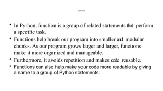 Function
• In Python, function is a group of related statements that perform
a specific task.
• Functions help break our program into smaller and modular
chunks. As our program grows larger and larger, functions
make it more organized and manageable.
• Furthermore, it avoids repetition and makes code reusable.
• Functions can also help make your code more readable by giving
a name to a group of Python statements.
 