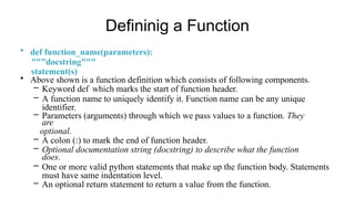 Defininig a Function
• def function_name(parameters):
"""docstring"""
statement(s)
• Above shown is a function definition which consists of following components.
– Keyword def which marks the start of function header.
– A function name to uniquely identify it. Function name can be any unique
identifier.
– Parameters (arguments) through which we pass values to a function. They
are
optional.
– A colon (:) to mark the end of function header.
– Optional documentation string (docstring) to describe what the function
does.
– One or more valid python statements that make up the function body. Statements
must have same indentation level.
– An optional return statement to return a value from the function.
 