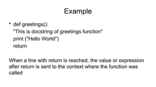 Example
• def greetings():
"This is docstring of greetings function"
print ("Hello World")
return
When a line with return is reached, the value or expression
after return is sent to the context where the function was
called
 