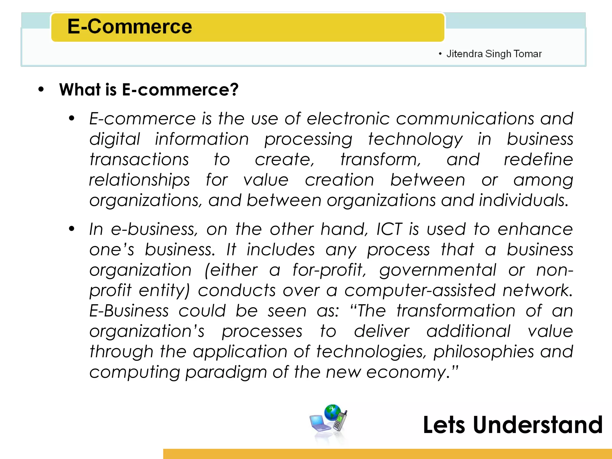 Amity School of Business

• What is E-commerce?
   • E-commerce is the use of electronic communications and
     digital information processing technology in business
     transactions to create, transform, and redefine
     relationships for value creation between or among
     organizations, and between organizations and individuals.
   • In e-business, on the other hand, ICT is used to enhance
     one’s business. It includes any process that a business
     organization (either a for-profit, governmental or non-
     profit entity) conducts over a computer-assisted network.
     E-Business could be seen as: “The transformation of an
     organization’s processes to deliver additional value
     through the application of technologies, philosophies and
     computing paradigm of the new economy.”


                                            Lets Understand
 