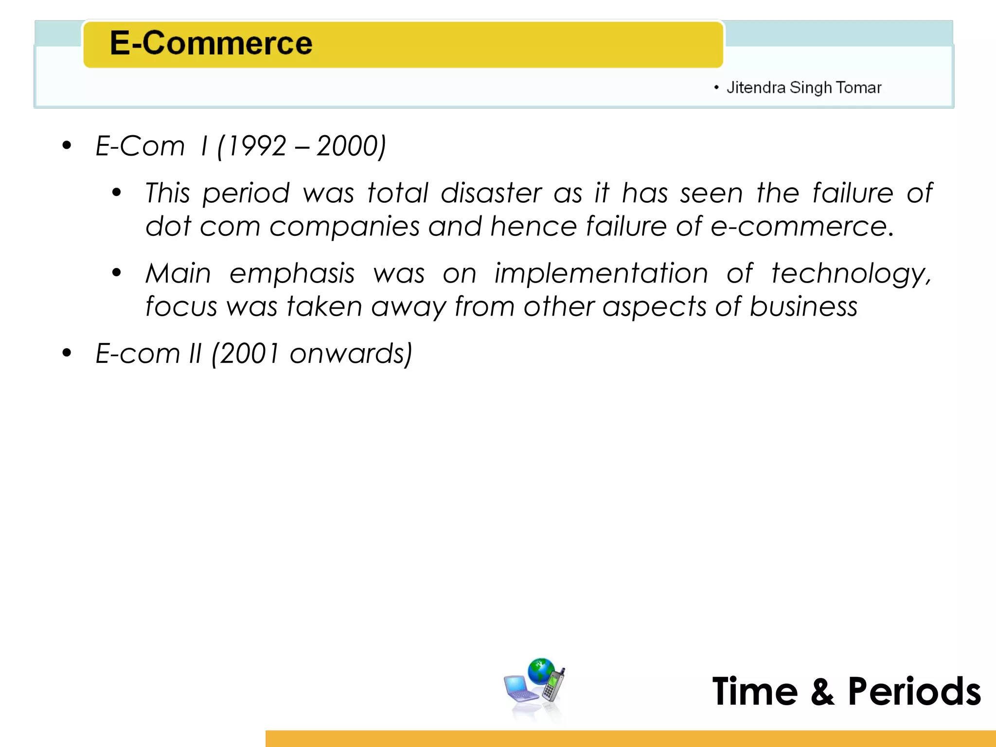 Amity School of Business

• E-Com I (1992 – 2000)
   • This period was total disaster as it has seen the failure of
     dot com companies and hence failure of e-commerce.
   • Main emphasis was on implementation of technology,
     focus was taken away from other aspects of business
• E-com II (2001 onwards)




                                                Time & Periods
 