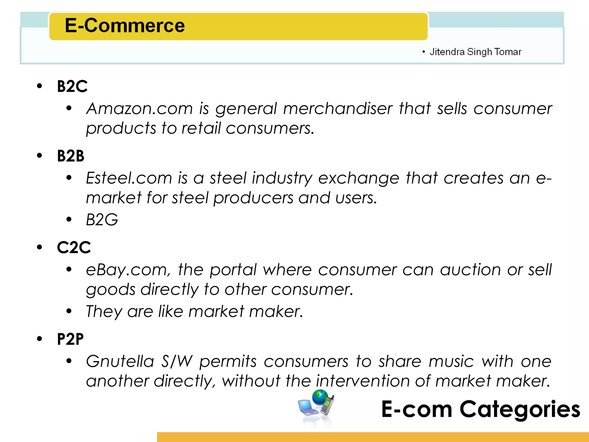 Amity School of Business

• B2C
   • Amazon.com is general merchandiser that sells consumer
     products to retail consumers.
• B2B
   • Esteel.com is a steel industry exchange that creates an e-
      market for steel producers and users.
   • B2G
• C2C
   • eBay.com, the portal where consumer can auction or sell
     goods directly to other consumer.
   • They are like market maker.
• P2P
   • Gnutella S/W permits consumers to share music with one
      another directly, without the intervention of market maker.
                                           E-com Categories
 